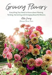 Growing Flowers: Everything You Need to Know About Planting, Tending, Harvesting and Arranging Beautiful Flowers